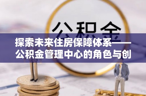 安乐探索未来住房保障体系——公积金管理中心的角色与创新