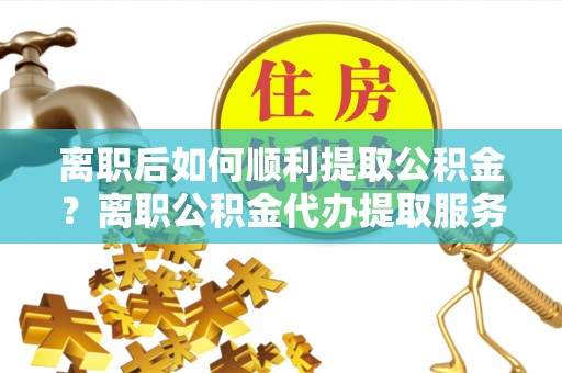 安乐离职后如何顺利提取公积金？离职公积金代办提取服务助力无忧办理